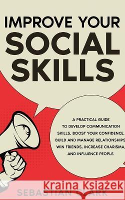 Improve Your Social Skills: A Practical Guide to Develop Communication Skills, Boost Your Confidence, Build and Manage Relationships, Win Friends, Increase Charisma, and Influence People. Sebastian Clark   9781835120378 United Fiction LTD