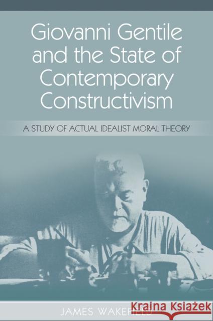 Giovanni Gentile and the State of Contemporary Constructivism: A Study of Actual Idealist Moral Theory James Wakefield 9781845407643 Imprint Academic
