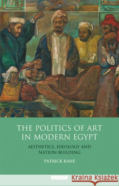 The Politics of Art in Modern Egypt: Aesthetics, Ideology and Nation-Building Kane, Patrick 9781848856042 I. B. Tauris & Company