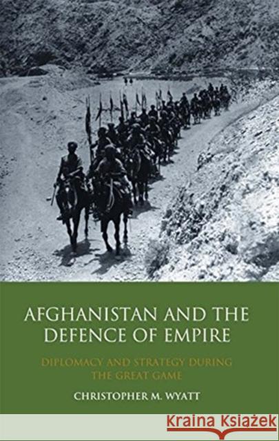 Afghanistan and the Defence of Empire : Diplomacy and Strategy during the Great Game Christopher M Wyatt 9781848856103