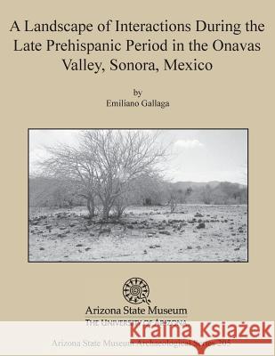 A Landscape of Interactions During the Late Prehispanic Period in the Onavas Valley, Sonora, Mexico Emiliano Gallaga 9781889747910 Arizona State Museum