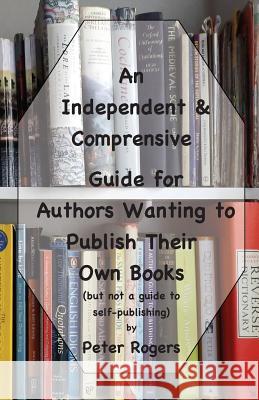 An Independent & Comprehensive Guide for Authors Wanting to Publish Their Own Books: (but not a guide to self-publishing) Rogers, Peter 9781900307437