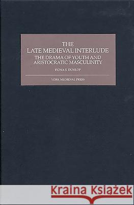 The Late Medieval Interlude: The Drama of Youth and Aristocratic Masculinity Fiona S. Dunlop 9781903153215