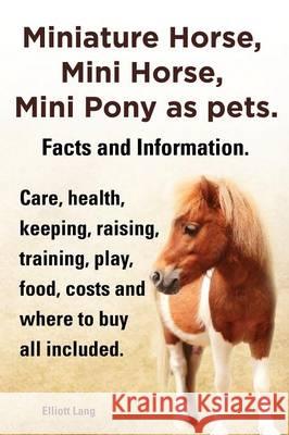 Miniature Horse, Mini Horse, Mini Pony as Pets. Facts and Information. Miniature Horses Care, Health, Keeping, Raising, Training, Play, Food, Costs an Lang, Elliott 9781909151833