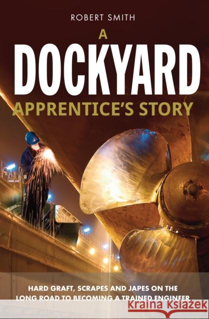A Dockyard Apprentice's Story: Hard Graft, Scrapes and Japes on the Long Road to Becoming a Trained Engineer Robert Smith 9781909304802