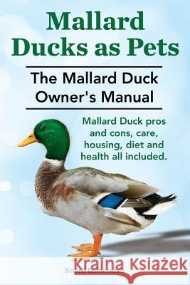 Mallard Ducks as Pets. The Mallard Duck Owner's Manual. Mallard Duck pros and cons, care, housing, diet and health all included. Ruthersdale, Roland 9781910410240