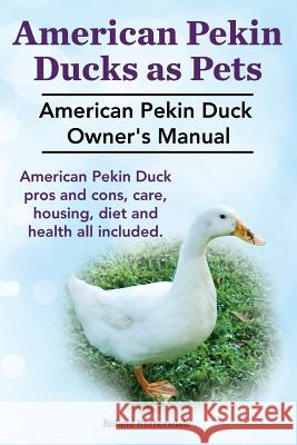 Pekin Ducks as Pets. American Pekin Duck Owner's Manual. American Pekin Duck pros and cons, care, housing, diet and health all included. Ruthersdale, Roland 9781910410325