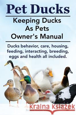 Pet Ducks. Keeping Ducks as Pets Owner's Manual. Ducks Behavior, Care, Housing, Feeding, Interacting, Breeding, Eggs and Health All Included. Roland Ruthersdale 9781910410400