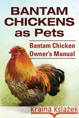 Bantam Chickens. Bantam Chickens as Pets. Bantam Chicken Owner's Manual Roland Ruthersdale 9781910410646