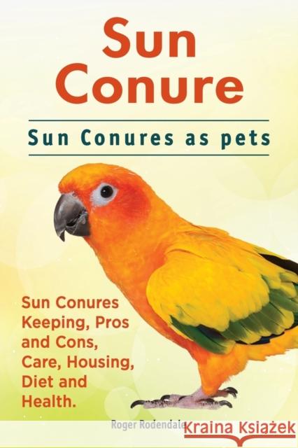 Sun Conure. Sun Conures as pets. Sun Conures Keeping, Pros and Cons, Care, Housing, Diet and Health. Rodendale, Roger 9781911142386 Imb Publishing