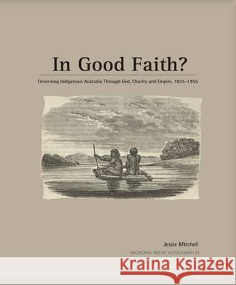 In Good Faith?: Governing Indigenous Australia through God, Charity and Empire, 1825-1855 Jessie Mitchell 9781921862106 Anu Press