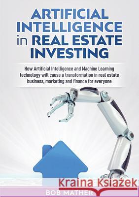 Artificial Intelligence in Real Estate Investing: How Artificial Intelligence and Machine Learning technology will cause a transformation in real esta Bob Mather 9781922300003