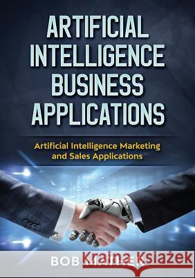 Artificial Intelligence Business Applications: Artificial Intelligence Marketing and Sales Applications Bob Mather 9781922300027 Bob Mather