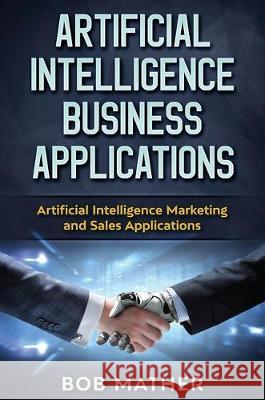 Artificial Intelligence Business Applications: Artificial Intelligence Marketing and Sales Applications Bob Mather 9781922300843 Bob Mather