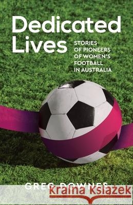 Dedicated Lives: Stories of Pioneers of Women's Football in Australia Greg Downes 9781925914047