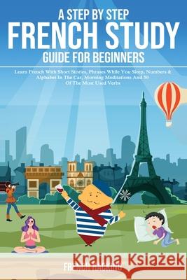 A step by step French study guide for beginners - Learn French with short stories, phrases while you sleep, numbers & alphabet in the car, morning med French Hacking 9781925992328