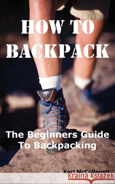 How to Backpack: The Beginners Guide to Backpacking Including How to Choose the Best Equipment and Gear, Trip Planning, Safety Matters McCullough, Karl 9781926917191 Psylon Press