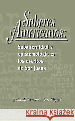 Saberes americanos: Subalternidad y epistemologia en los escritos de Sor Juana Yolanda Martinez-San Miguel   9781930744028