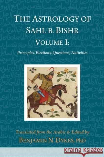 The Astrology of Sahl b. Bishr: Volume I: Principles, Elections, Questions, Nativities Sahl Ibn Bishr, Benjamin N Dykes 9781934586488