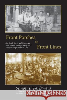 Front Porches to Front Lines: One Small Town's Mobilization of Men, Women, Manufacturing and Money during World War One Simon I. Perlsweig Ph. D. Yael Schacher Ph. D. Walter Woodward 9781935258711