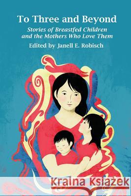 To Three and Beyond: Stories of Breastfed Children and the Mothers Who Love Them Janell E. Robisch 9781939807168 Praeclarus Press