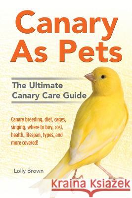 Canary As Pets: Canary breeding, diet, cages, singing, where to buy, cost, health, lifespan, types, and more covered! The Ultimate Can Brown, Lolly 9781941070505