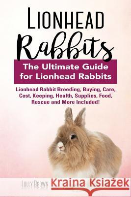 Lionhead Rabbits: Lionhead Rabbit Breeding, Buying, Care, Cost, Keeping, Health, Supplies, Food, Rescue and More Included! The Ultimate Brown, Lolly 9781941070994