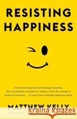 Resisting Happiness: A True Story about Why We Sabotage Ourselves, Feel Overwhelmed, Set Aside Our Dreams, and Lack the Courage to Simply B Matthew Kelly 9781942611912