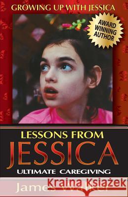 Lessons from Jessica: Ultimate Caregiving: A Longtime Caregiver's Inspirational Guide to Understanding and Ultimately Succeeding at Caregivi James Walker 9781944080006