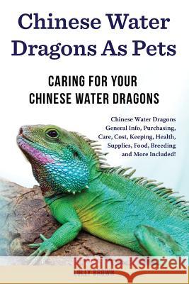 Chinese Water Dragons as Pets: Chinese Water Dragons General Info, Purchasing, Care, Cost, Keeping, Health, Supplies, Food, Breeding and More Include Lolly Brown 9781946286420