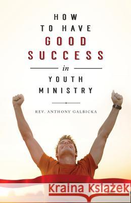 How to Have Good Success in Youth Ministry Anthony Galbicka 9781946977311