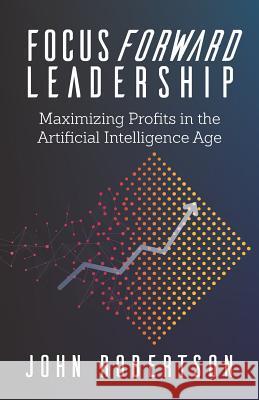 Focus Forward Leadership: Maximizing Profits in the Artificial Intelligence Age John Robertson 9781947480513 Indie Books International