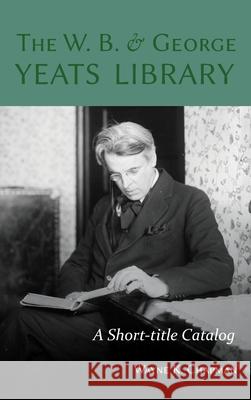 The W. B. and George Yeats Library: A Short-title Catalog Wayne K. Chapman 9781949979213