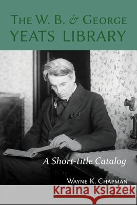 The W. B. and George Yeats Library: A Short-title Catalog Wayne K. Chapman 9781949979220