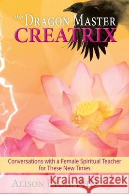 The Dragon Master Creatrix: Conversations with a Female Spiritual Teacher for these New Times Alison Kay, Ginger Marks, Philip S Marks 9781950075256
