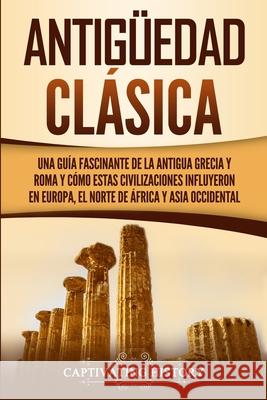 Antigüedad Clásica: Una guía fascinante de la antigua Grecia y Roma y cómo estas civilizaciones influyeron en Europa, el norte de África y History, Captivating 9781950922789 Captivating History