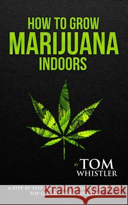How to Grow Marijuana: Indoors - A Step-by-Step Beginner's Guide to Growing Top-Quality Weed Indoors (Volume 1) Tom Whistler 9781951030506 SD Publishing LLC