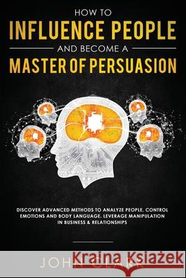 How to Influence People and Become A Master of Persuasion: Discover Advanced Methods to Analyze People, Control Emotions and Body Language. Leverage M Clark John 9781951266080