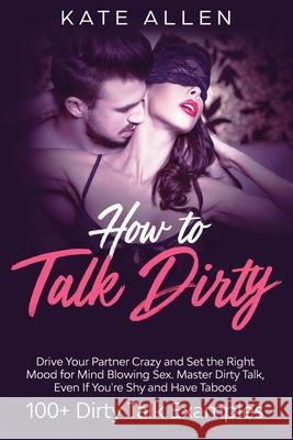 How to Talk Dirty: Drive Your Partner Crazy and Set the Right Mood for Mind- Blowing Sex Master Dirty Talk, Even If You Are Shy and Have Allen, Kate 9781951266639 Native Publisher
