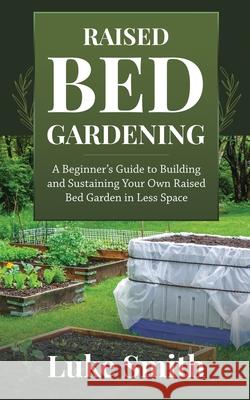 Raised Bed Gardening: A Beginner's Guide to Building and Sustaining Your Own Raised Bed Garden in Less Space Luke Smith 9781951345310 Novelty Publishing LLC