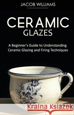 Ceramic Glazes: A Beginner's Guide to Understanding Ceramic Glazing and Firing Techniques Jacob Williams 9781951345679 Ajcomfortpublishing