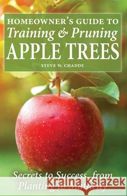 Homeowner's Guide to Training and Pruning Apple Trees: Secrets to Success, From Planting to Maturity Steve W. Chadde 9781951682200