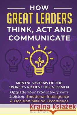 How Great Leaders Think, Act and Communicate: Mental Systems, Models and Habits of the World´s Richest Businessmen - Upgrade Your Mental Capabilities and Productivity with Stoicism, Emotional Intellig R Stevens 9781951999100 Sophie Dalziel