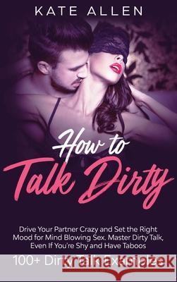 How to Talk Dirty: Drive Your Partner Crazy And Set The Right Mood For Mind- Blowing Sex Master Dirty Talk, Even If You Are Shy And Have Allen, Kate 9781952083686 Native Publisher