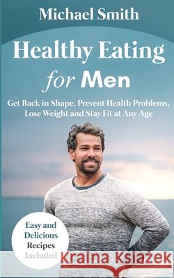 Healthy Eating for Men: Get Back in Shape, Prevent Health problems, Lose Weight and Stay Fit at Any Age: Get back into shape and take better care of yourself Michael Smith 9781952213144