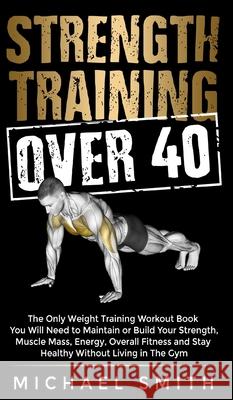 Strength Training Over 40: The Only Weight Training Workout Book You Will Need to Maintain or Build Your Strength, Muscle Mass, Energy, Overall F Michael Smith 9781952213304