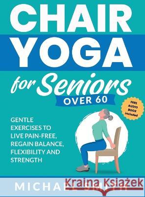 Chair Yoga for Seniors Over 60: Gentle Exercises to Live Pain-Free, Regain Balance, Flexibility, and Strength: Prevent Falls, Improve Stability and Po Michael Smith 9781952213595