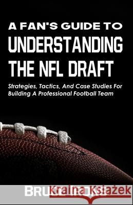 A Fan's Guide To Understanding The NFL Draft: Strategies, Tactics, And Case Studies For Building A Professional Football Team Bruce Irons 9781952286018