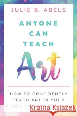 Anyone Can Teach Art: How to Confidently Teach Art in Your Classical Homeschool Julie B Abels 9781952390005 Ridge Light Ranch