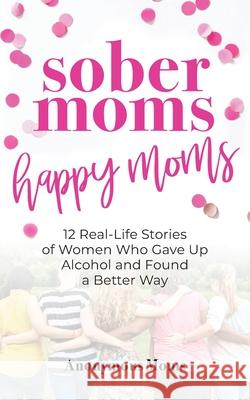 Sober Moms, Happy Moms: 12 Real-Life Stories of Women Who Gave Up Alcohol and Found a Better Way April O'Leary Anonymous Moms 9781952491153 O'Leary Publishing